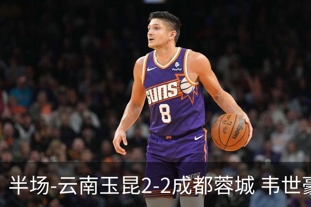 半场-云南玉昆2-2成都蓉城 韦世豪闪击费利佩头球破门卡约双响