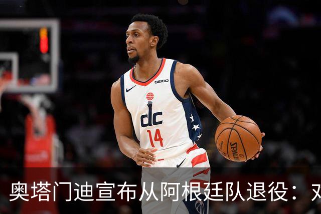 奥塔门迪宣布从阿根廷队退役：对蓝白的爱将伴随一生