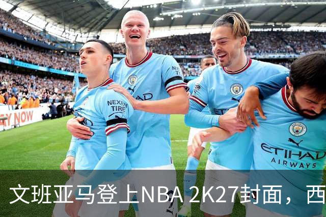 文班亚马登上NBA 2K27封面，西决MVP+全票DPOY后收获又一里程碑