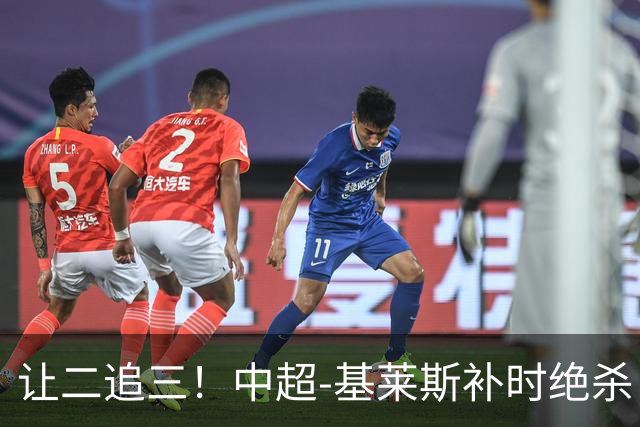 让二追三！中超-基莱斯补时绝杀 津门虎3-2玉昆取四连胜