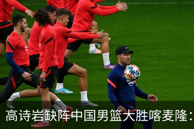 高诗岩缺阵中国男篮大胜喀麦隆：一场热闹的“玄学打脸”现场